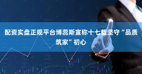配资实盘正规平台博蕊斯宣称十七载坚守“品质筑家”初心
