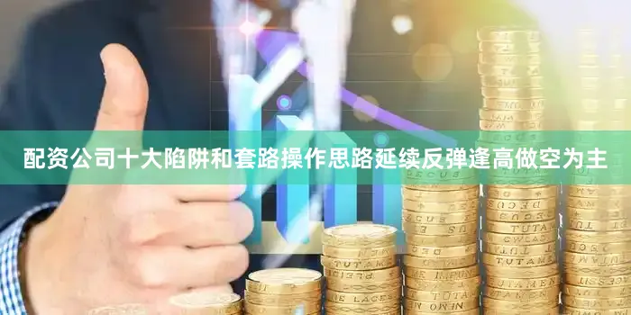 配资公司十大陷阱和套路操作思路延续反弹逢高做空为主