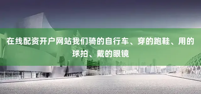 在线配资开户网站我们骑的自行车、穿的跑鞋、用的球拍、戴的眼镜
