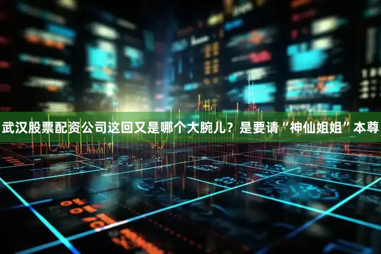 武汉股票配资公司这回又是哪个大腕儿？是要请“神仙姐姐”本尊