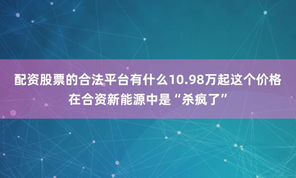 配资股票的合法平台有什么10.98万起这个价格在合资新能源中是“杀疯了”