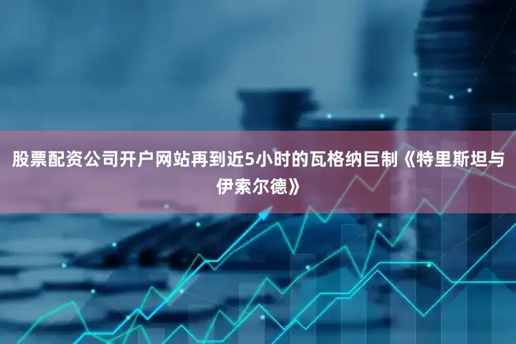 股票配资公司开户网站再到近5小时的瓦格纳巨制《特里斯坦与伊索尔德》