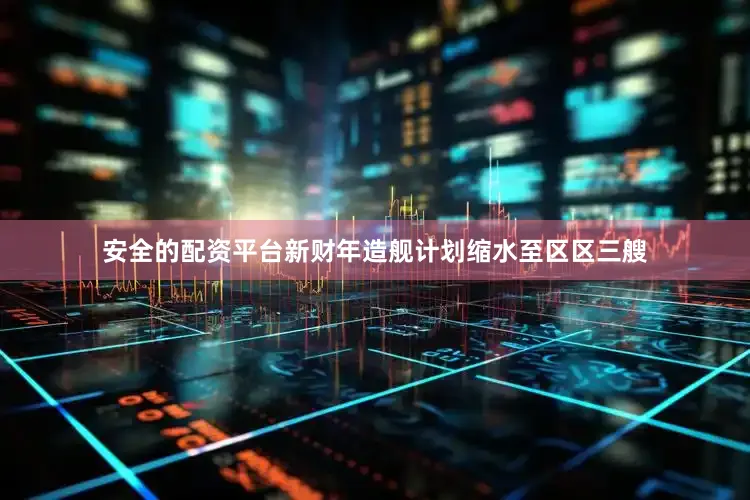 安全的配资平台新财年造舰计划缩水至区区三艘