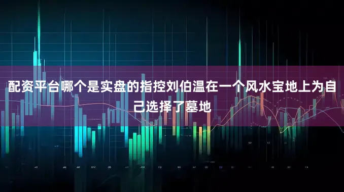 配资平台哪个是实盘的指控刘伯温在一个风水宝地上为自己选择了墓地