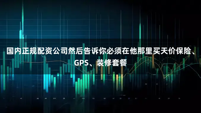 国内正规配资公司然后告诉你必须在他那里买天价保险、GPS、装修套餐