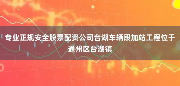 专业正规安全股票配资公司台湖车辆段加站工程位于通州区台湖镇