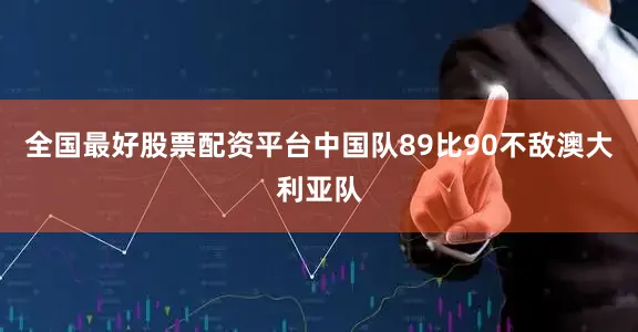 全国最好股票配资平台中国队89比90不敌澳大利亚队